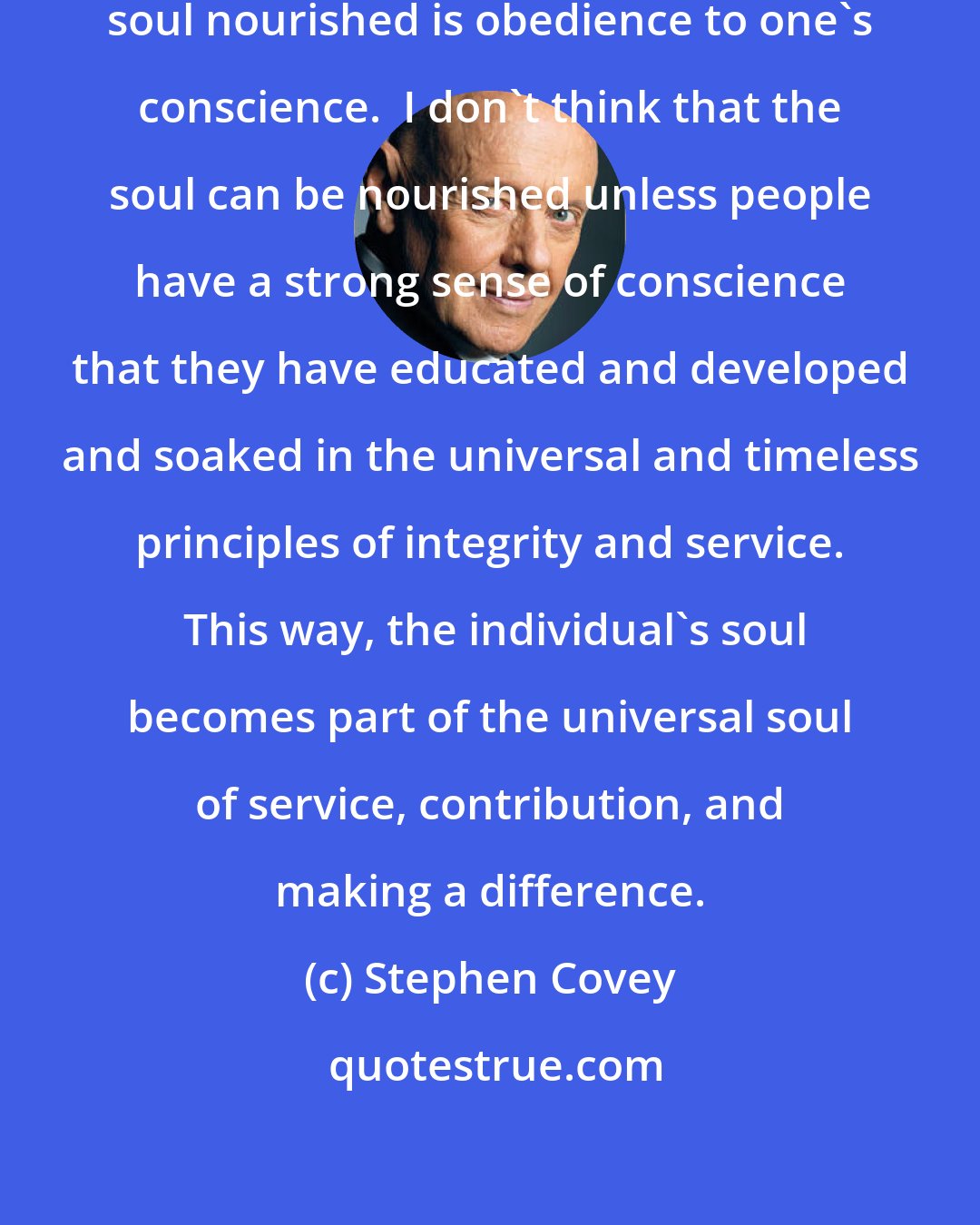 Stephen Covey: To me, the essence of keeping the soul nourished is obedience to one's conscience.  I don't think that the soul can be nourished unless people have a strong sense of conscience that they have educated and developed and soaked in the universal and timeless principles of integrity and service.  This way, the individual's soul becomes part of the universal soul of service, contribution, and making a difference.