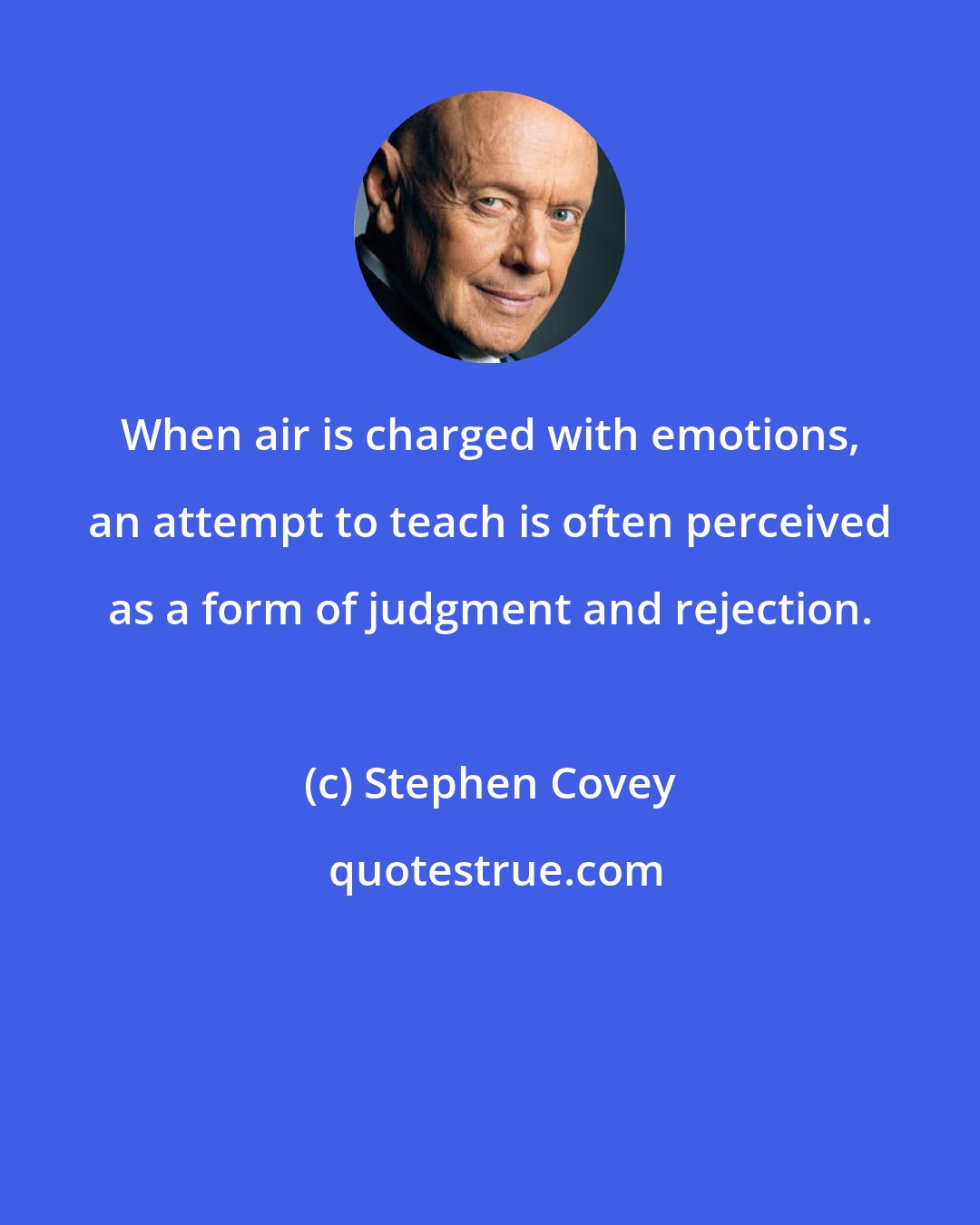 Stephen Covey: When air is charged with emotions, an attempt to teach is often perceived as a form of judgment and rejection.