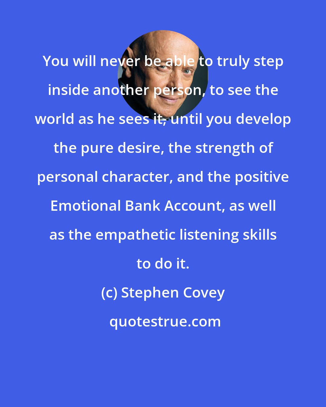 Stephen Covey: You will never be able to truly step inside another person, to see the world as he sees it, until you develop the pure desire, the strength of personal character, and the positive Emotional Bank Account, as well as the empathetic listening skills to do it.