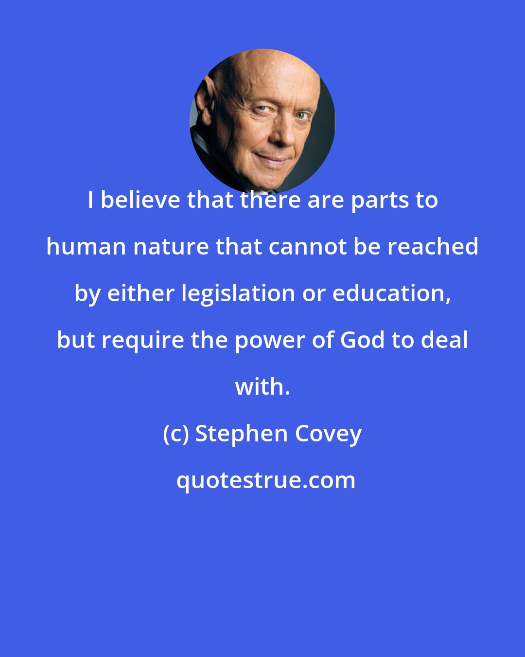 Stephen Covey: I believe that there are parts to human nature that cannot be reached by either legislation or education, but require the power of God to deal with.