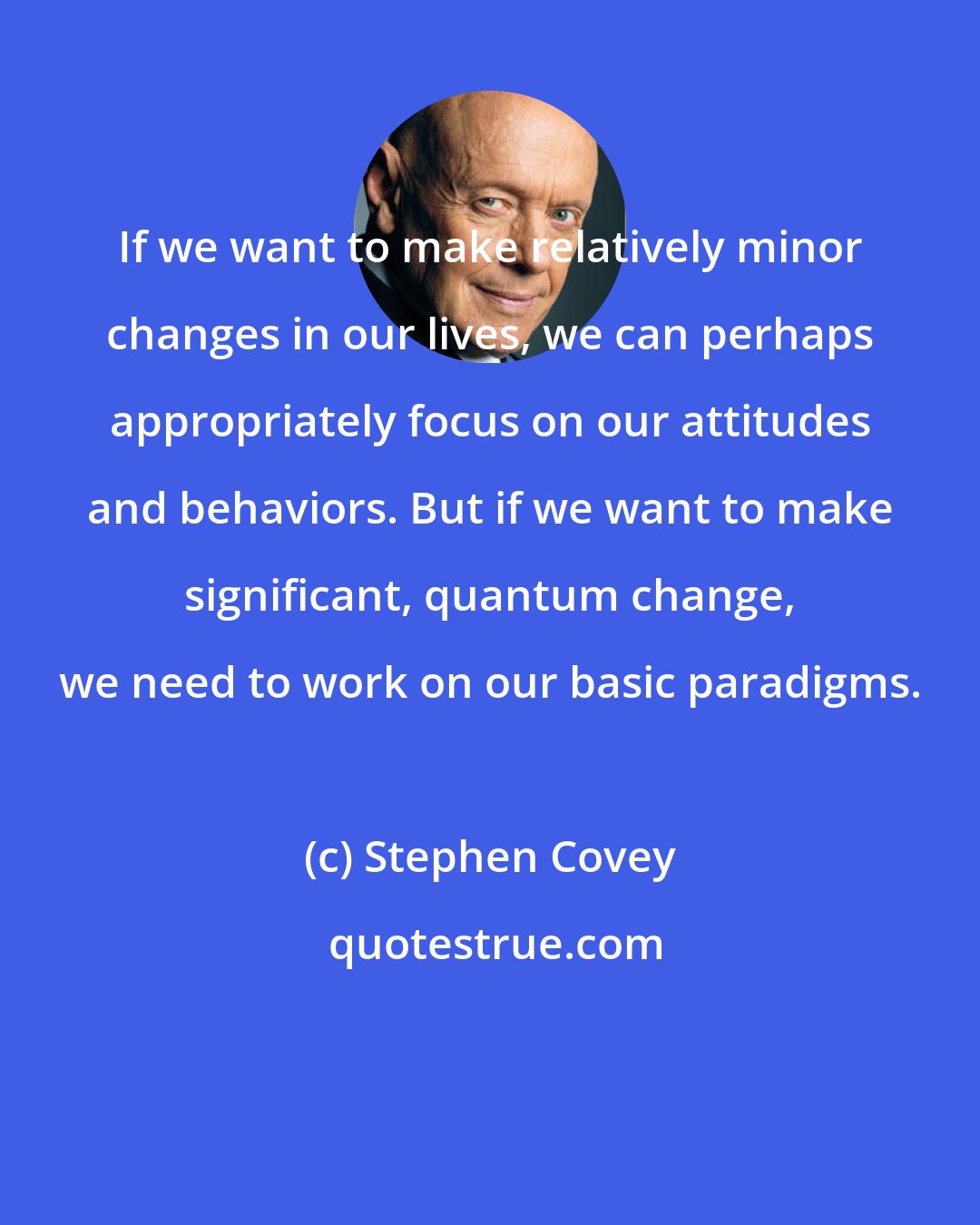 Stephen Covey: If we want to make relatively minor changes in our lives, we can perhaps appropriately focus on our attitudes and behaviors. But if we want to make significant, quantum change, we need to work on our basic paradigms.