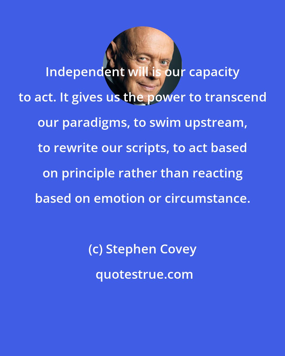 Stephen Covey: Independent will is our capacity to act. It gives us the power to transcend our paradigms, to swim upstream, to rewrite our scripts, to act based on principle rather than reacting based on emotion or circumstance.