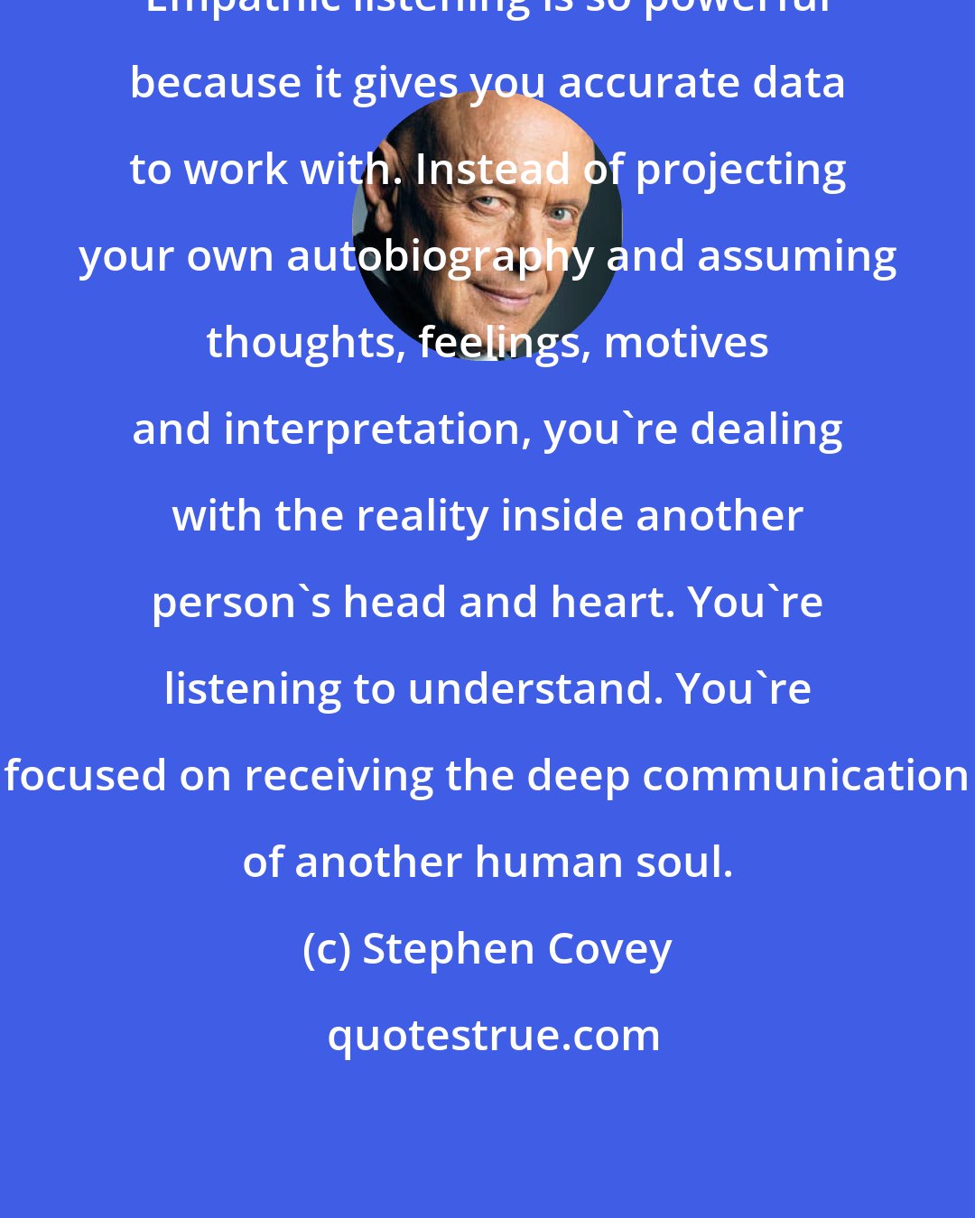 Stephen Covey: Empathic listening is so powerful because it gives you accurate data to work with. Instead of projecting your own autobiography and assuming thoughts, feelings, motives and interpretation, you're dealing with the reality inside another person's head and heart. You're listening to understand. You're focused on receiving the deep communication of another human soul.