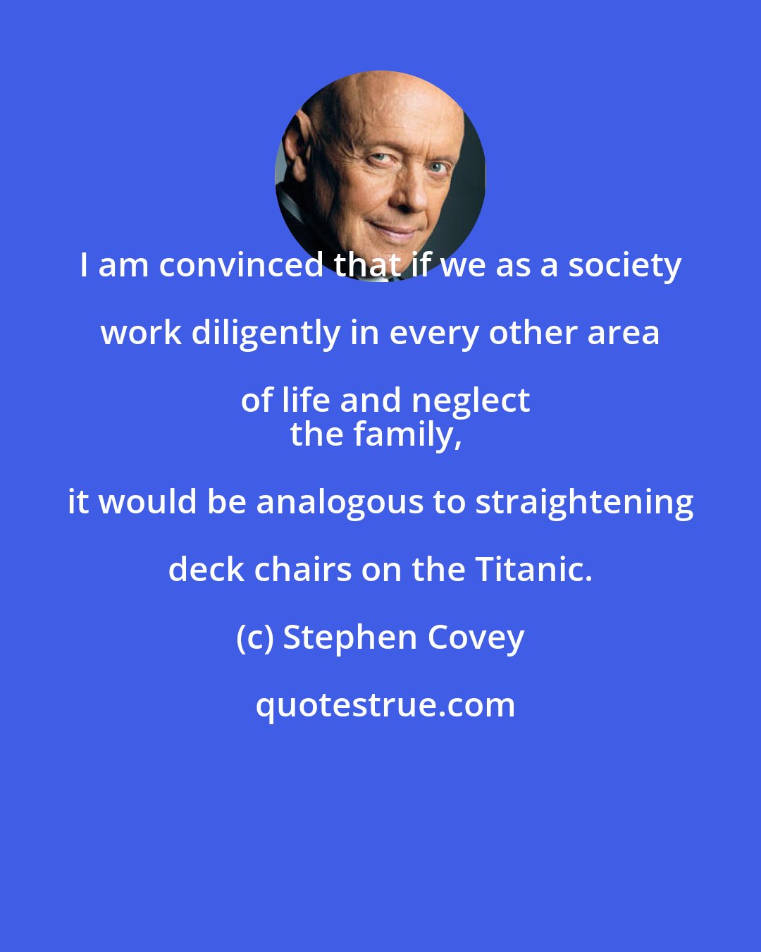 Stephen Covey: I am convinced that if we as a society work diligently in every other area of life and neglect
the family, it would be analogous to straightening deck chairs on the Titanic.