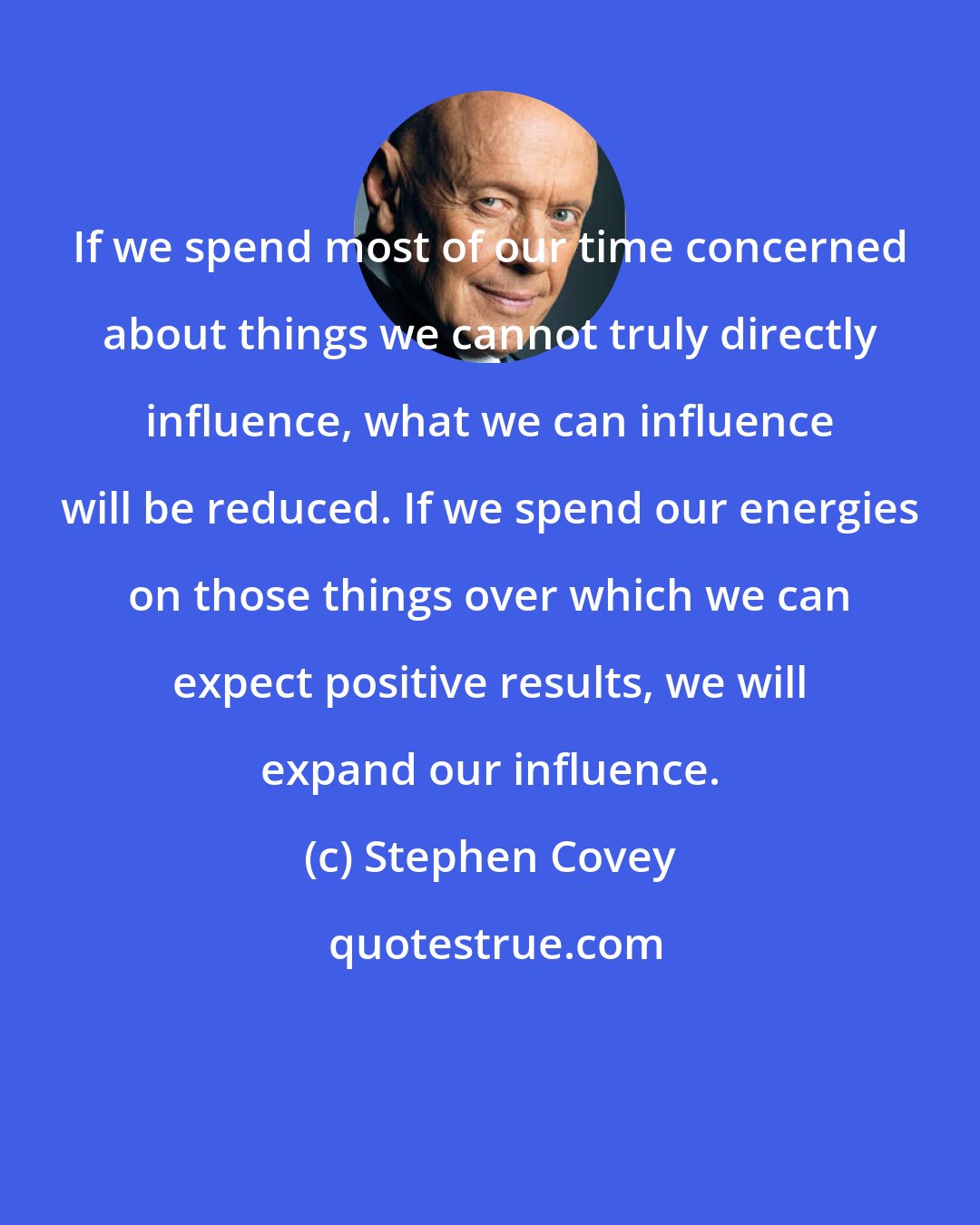 Stephen Covey: If we spend most of our time concerned about things we cannot truly directly influence, what we can influence will be reduced. If we spend our energies on those things over which we can expect positive results, we will expand our influence.