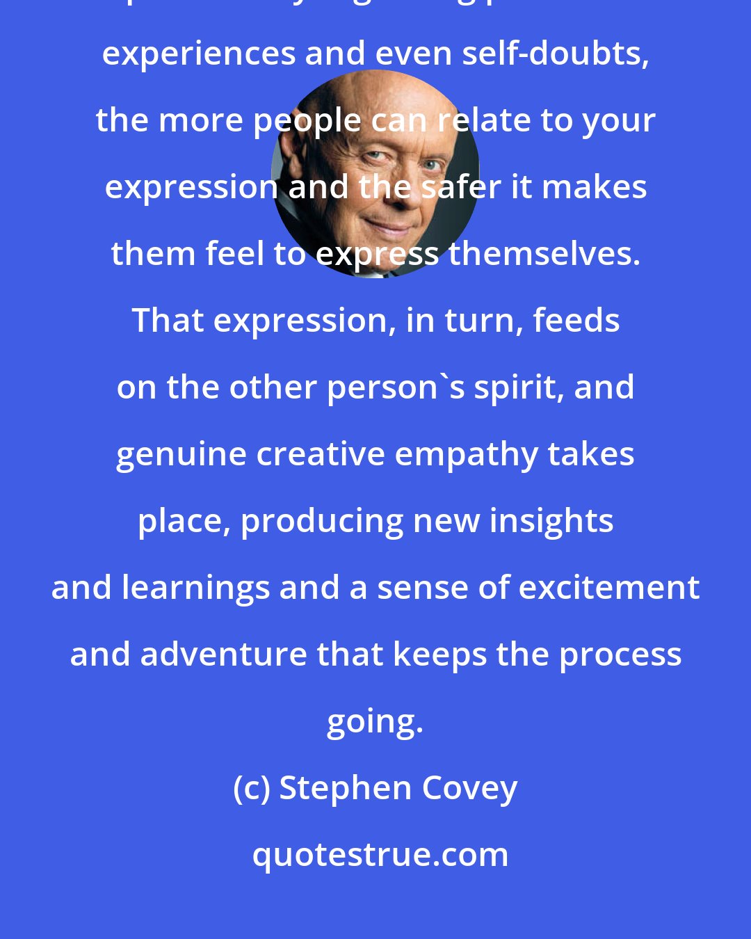 Stephen Covey: The more authentic you become, the more genuine in your expression, particularly regarding personal experiences and even self-doubts, the more people can relate to your expression and the safer it makes them feel to express themselves. That expression, in turn, feeds on the other person's spirit, and genuine creative empathy takes place, producing new insights and learnings and a sense of excitement and adventure that keeps the process going.