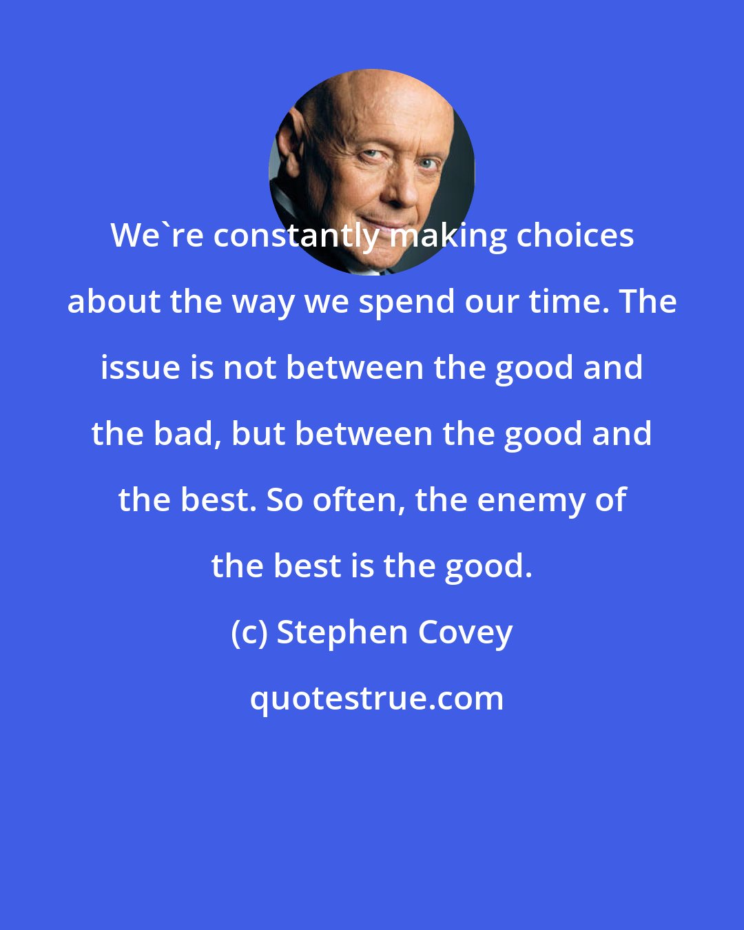 Stephen Covey: We're constantly making choices about the way we spend our time. The issue is not between the good and the bad, but between the good and the best. So often, the enemy of the best is the good.