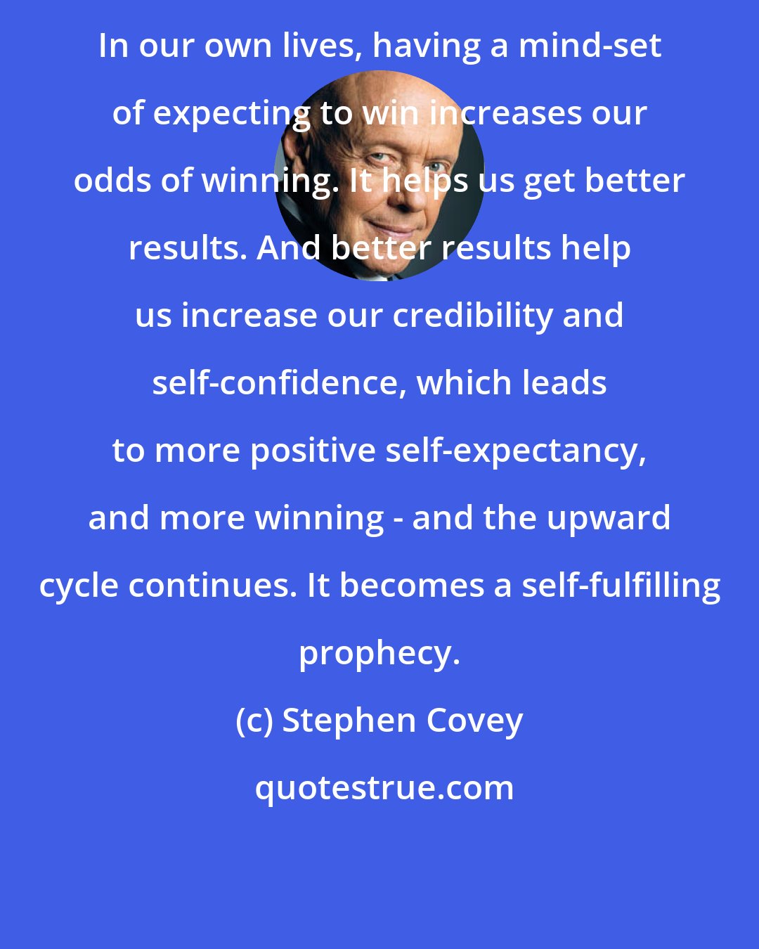 Stephen Covey: In our own lives, having a mind-set of expecting to win increases our odds of winning. It helps us get better results. And better results help us increase our credibility and self-confidence, which leads to more positive self-expectancy, and more winning - and the upward cycle continues. It becomes a self-fulfilling prophecy.