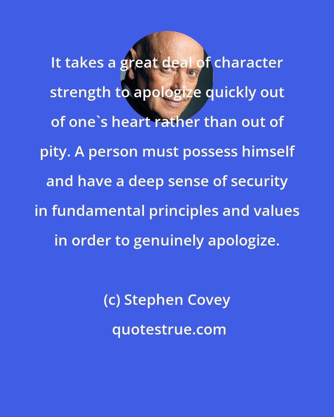 Stephen Covey: It takes a great deal of character strength to apologize quickly out of one's heart rather than out of pity. A person must possess himself and have a deep sense of security in fundamental principles and values in order to genuinely apologize.