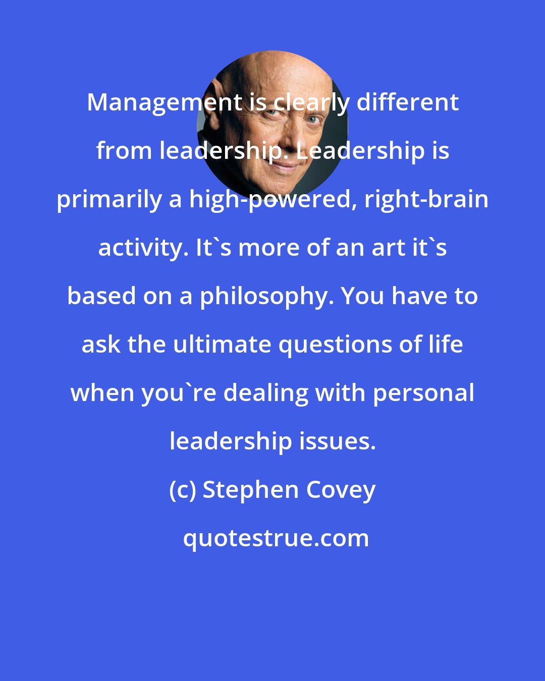 Stephen Covey: Management is clearly different from leadership. Leadership is primarily a high-powered, right-brain activity. It's more of an art it's based on a philosophy. You have to ask the ultimate questions of life when you're dealing with personal leadership issues.