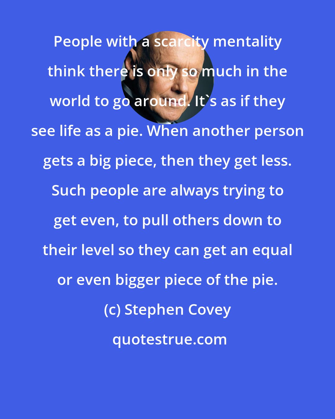 Stephen Covey: People with a scarcity mentality think there is only so much in the world to go around. It's as if they see life as a pie. When another person gets a big piece, then they get less. Such people are always trying to get even, to pull others down to their level so they can get an equal or even bigger piece of the pie.