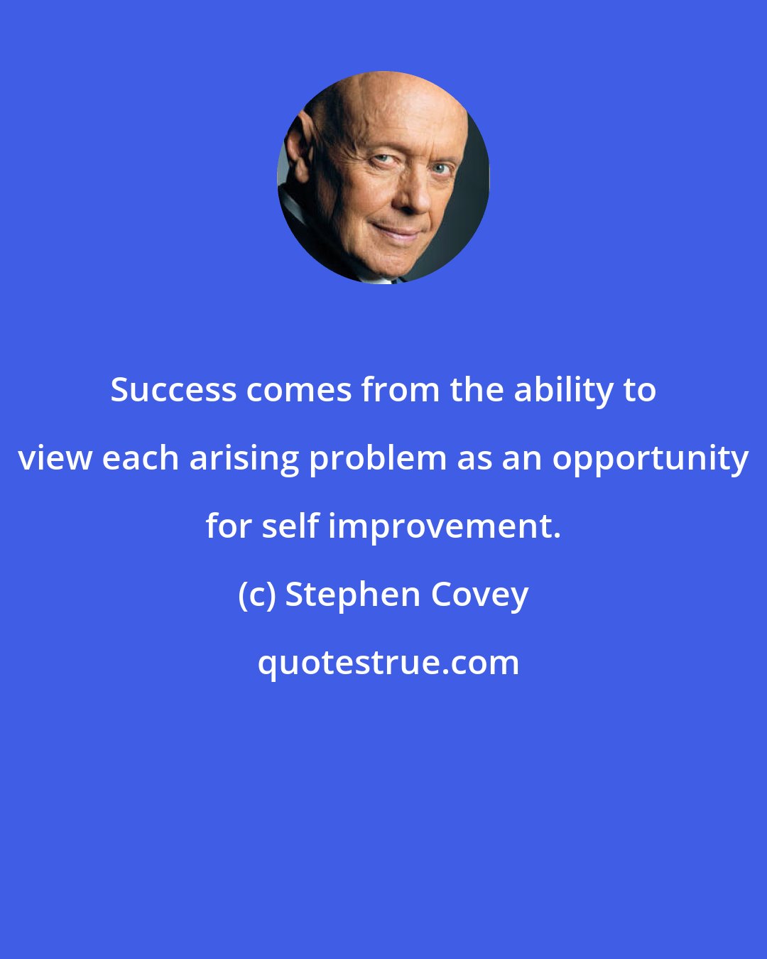 Stephen Covey: Success comes from the ability to view each arising problem as an opportunity for self improvement.