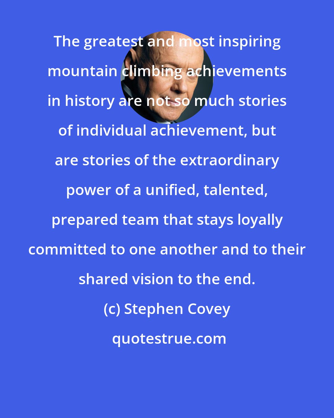 Stephen Covey: The greatest and most inspiring mountain climbing achievements in history are not so much stories of individual achievement, but are stories of the extraordinary power of a unified, talented, prepared team that stays loyally committed to one another and to their shared vision to the end.