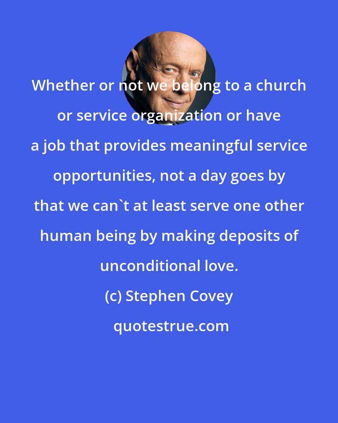 Stephen Covey: Whether or not we belong to a church or service organization or have a job that provides meaningful service opportunities, not a day goes by that we can't at least serve one other human being by making deposits of unconditional love.