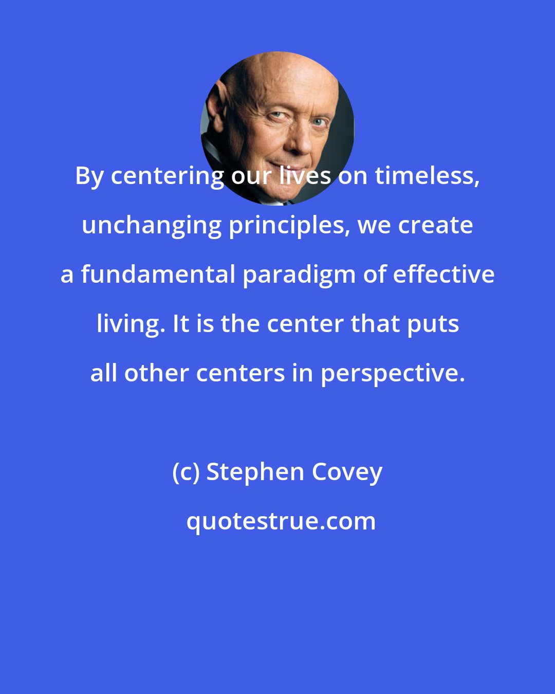 Stephen Covey: By centering our lives on timeless, unchanging principles, we create a fundamental paradigm of effective living. It is the center that puts all other centers in perspective.