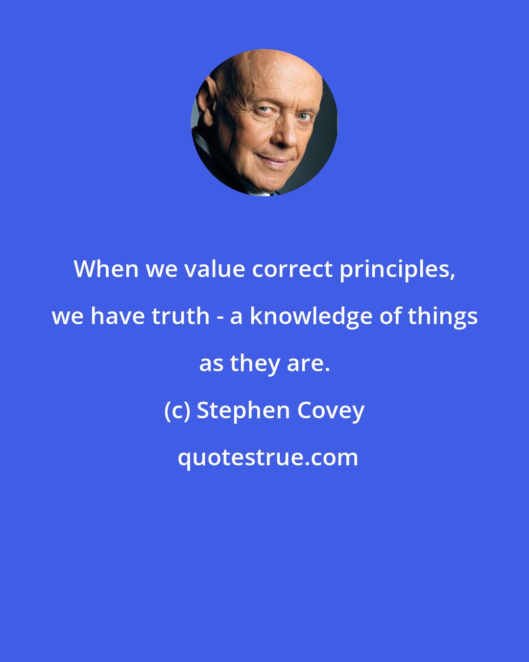 Stephen Covey: When we value correct principles, we have truth - a knowledge of things as they are.