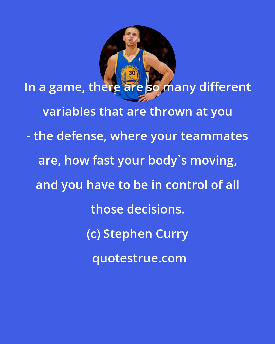 Stephen Curry: In a game, there are so many different variables that are thrown at you - the defense, where your teammates are, how fast your body's moving, and you have to be in control of all those decisions.
