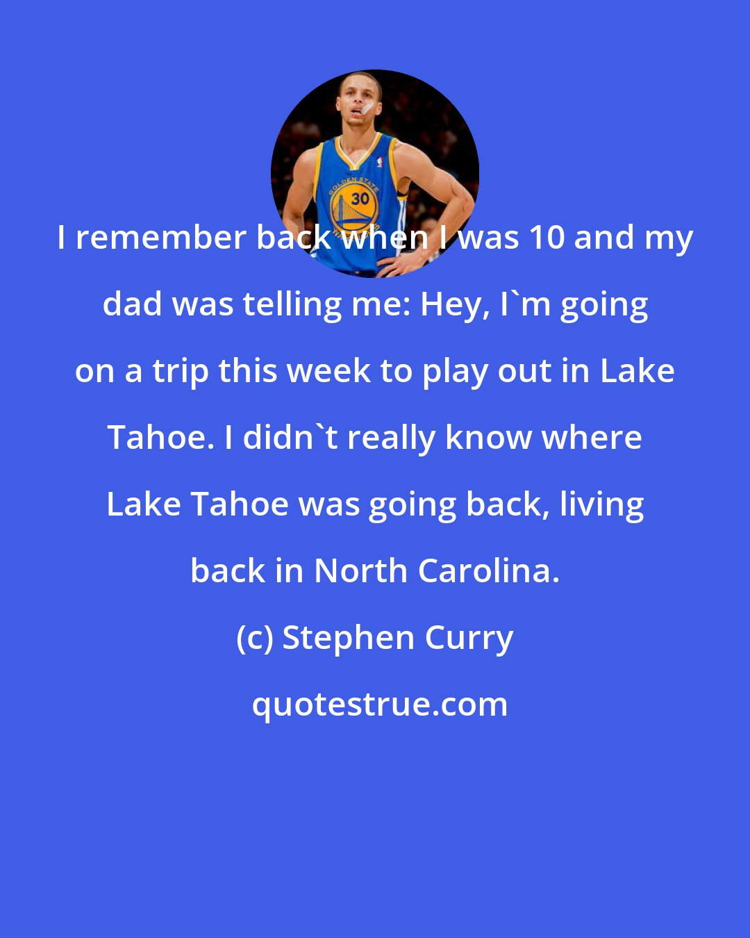 Stephen Curry: I remember back when I was 10 and my dad was telling me: Hey, I'm going on a trip this week to play out in Lake Tahoe. I didn't really know where Lake Tahoe was going back, living back in North Carolina.