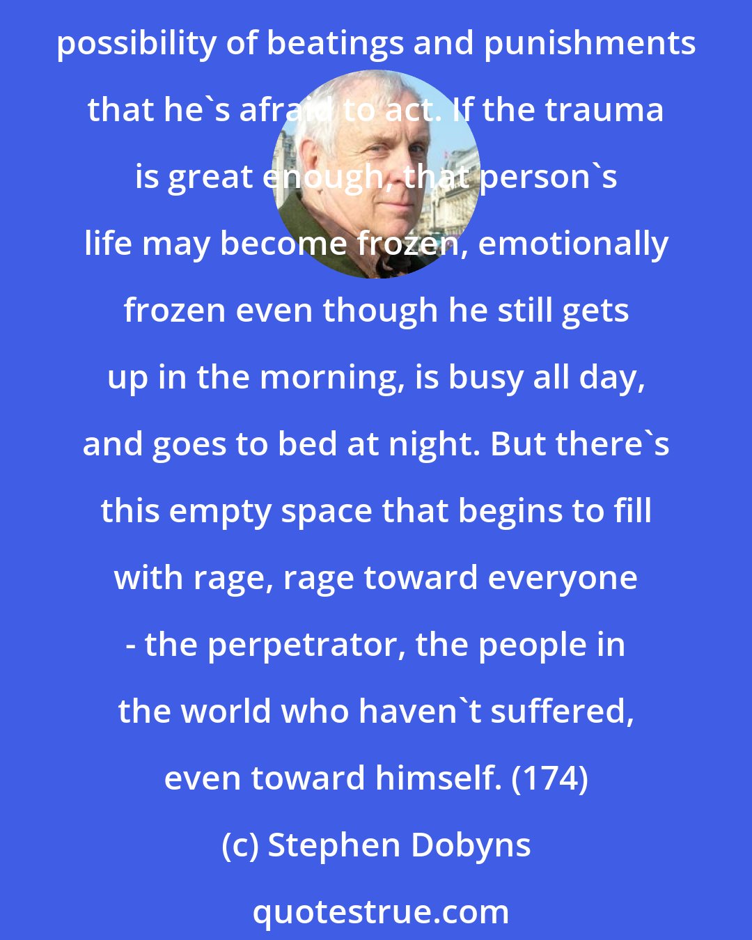 Stephen Dobyns: Let's say someone has experienced a violent trauma or betrayal: a child has been raped by a parent or has witnessed the destruction of someone he loves or has been so traumatized by the possibility of beatings and punishments that he's afraid to act. If the trauma is great enough, that person's life may become frozen, emotionally frozen even though he still gets up in the morning, is busy all day, and goes to bed at night. But there's this empty space that begins to fill with rage, rage toward everyone - the perpetrator, the people in the world who haven't suffered, even toward himself. (174)