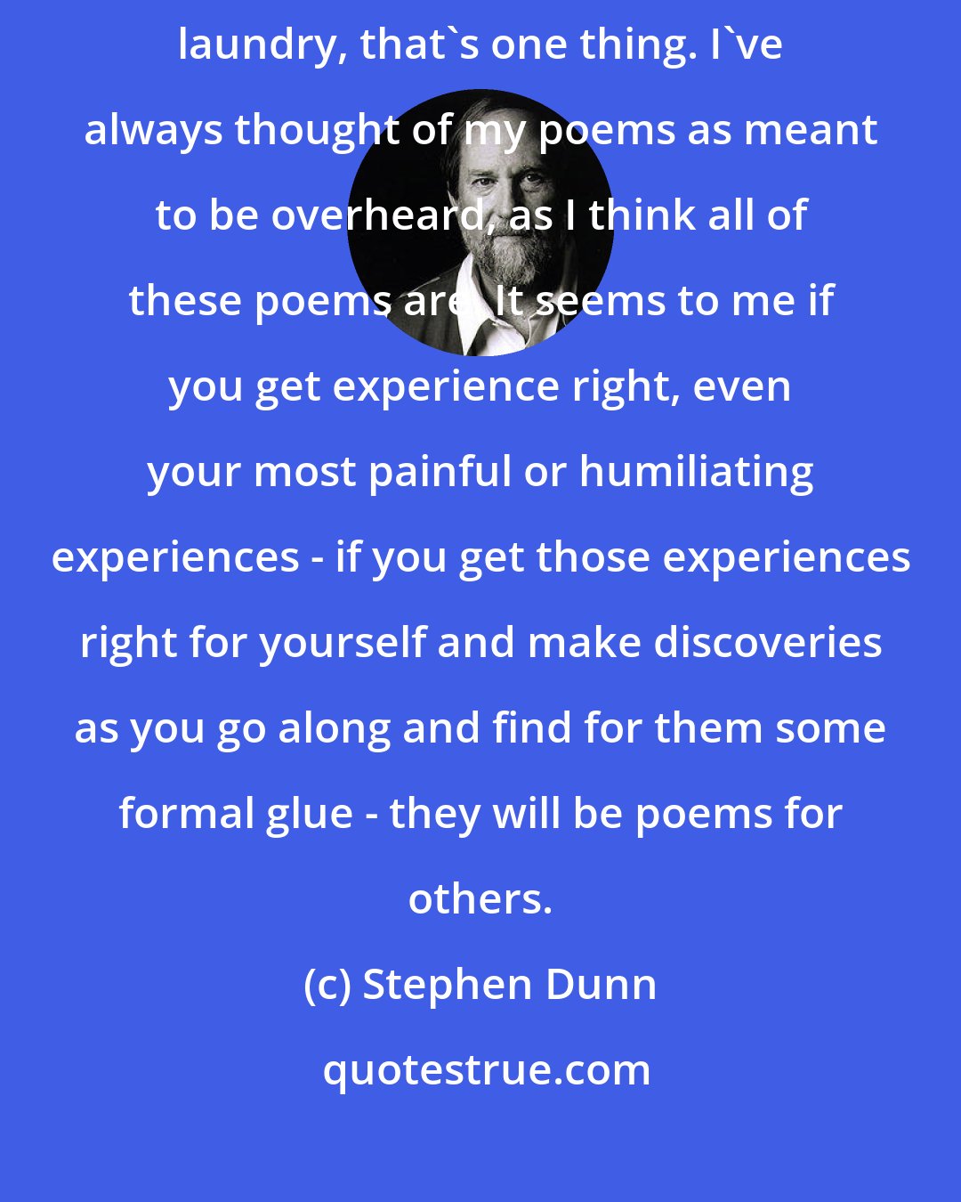 Stephen Dunn: If the motive of writing is for some people a kind of exercise in dirty laundry, that's one thing. I've always thought of my poems as meant to be overheard, as I think all of these poems are. It seems to me if you get experience right, even your most painful or humiliating experiences - if you get those experiences right for yourself and make discoveries as you go along and find for them some formal glue - they will be poems for others.