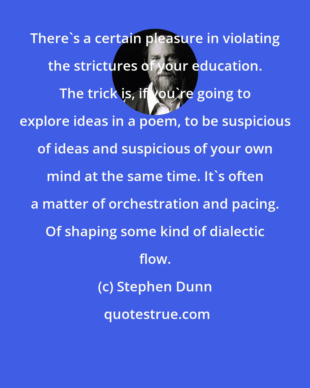 Stephen Dunn: There's a certain pleasure in violating the strictures of your education. The trick is, if you're going to explore ideas in a poem, to be suspicious of ideas and suspicious of your own mind at the same time. It's often a matter of orchestration and pacing. Of shaping some kind of dialectic flow.