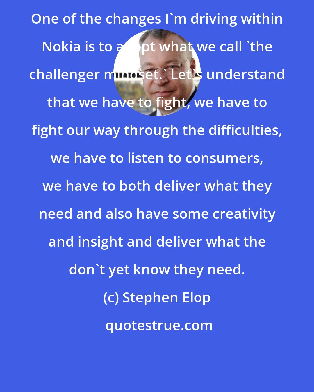 Stephen Elop: One of the changes I'm driving within Nokia is to adopt what we call 'the challenger mindset.' Let's understand that we have to fight, we have to fight our way through the difficulties, we have to listen to consumers, we have to both deliver what they need and also have some creativity and insight and deliver what the don't yet know they need.