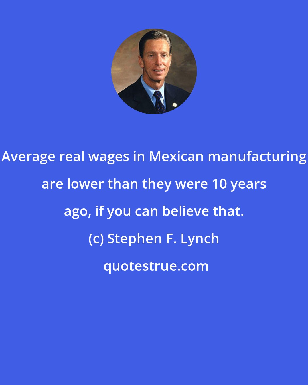 Stephen F. Lynch: Average real wages in Mexican manufacturing are lower than they were 10 years ago, if you can believe that.