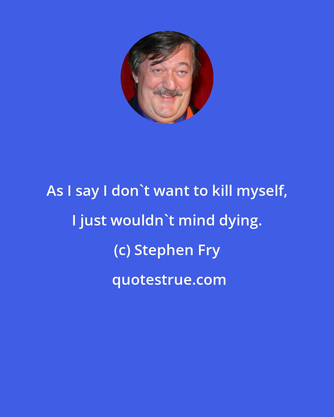 Stephen Fry: As I say I don't want to kill myself, I just wouldn't mind dying.