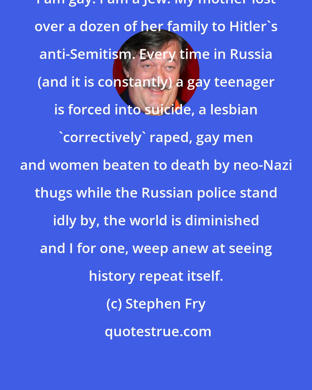 Stephen Fry: I am gay. I am a Jew. My mother lost over a dozen of her family to Hitler's anti-Semitism. Every time in Russia (and it is constantly) a gay teenager is forced into suicide, a lesbian 'correctively' raped, gay men and women beaten to death by neo-Nazi thugs while the Russian police stand idly by, the world is diminished and I for one, weep anew at seeing history repeat itself.