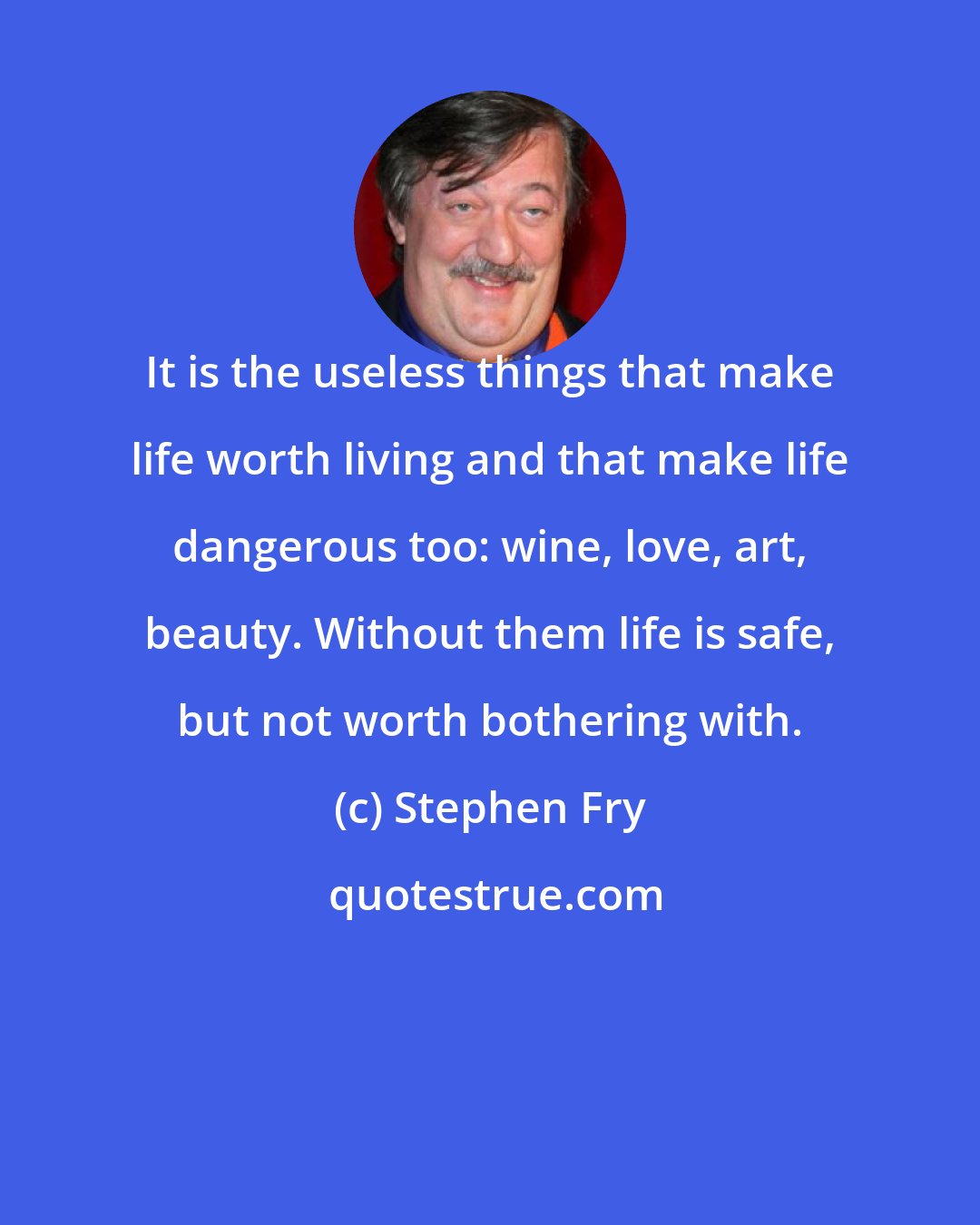 Stephen Fry: It is the useless things that make life worth living and that make life dangerous too: wine, love, art, beauty. Without them life is safe, but not worth bothering with.