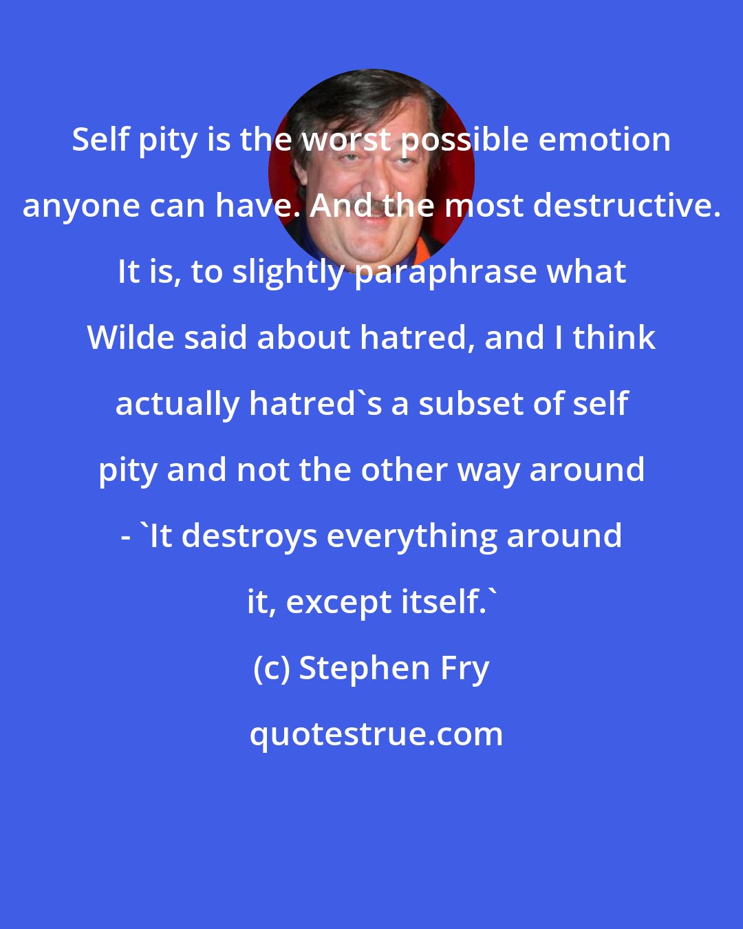 Stephen Fry: Self pity is the worst possible emotion anyone can have. And the most destructive. It is, to slightly paraphrase what Wilde said about hatred, and I think actually hatred's a subset of self pity and not the other way around - 'It destroys everything around it, except itself.'