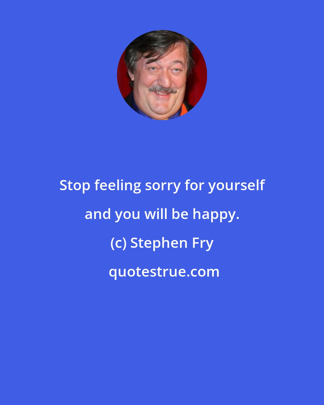 Stephen Fry: Stop feeling sorry for yourself and you will be happy.