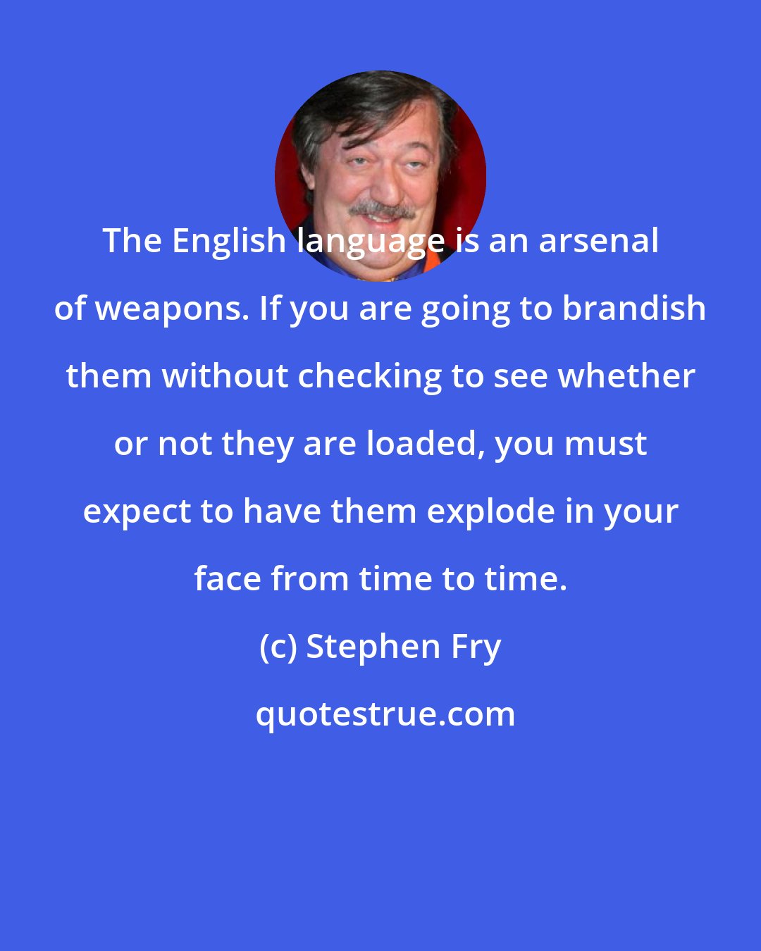 Stephen Fry: The English language is an arsenal of weapons. If you are going to brandish them without checking to see whether or not they are loaded, you must expect to have them explode in your face from time to time.