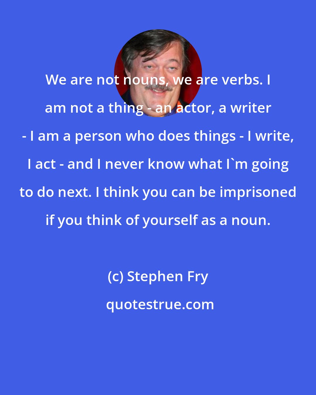 Stephen Fry: We are not nouns, we are verbs. I am not a thing - an actor, a writer - I am a person who does things - I write, I act - and I never know what I'm going to do next. I think you can be imprisoned if you think of yourself as a noun.