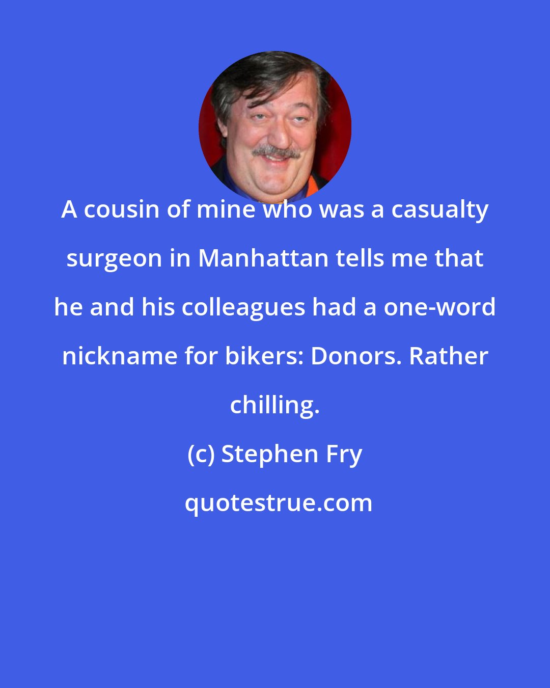 Stephen Fry: A cousin of mine who was a casualty surgeon in Manhattan tells me that he and his colleagues had a one-word nickname for bikers: Donors. Rather chilling.