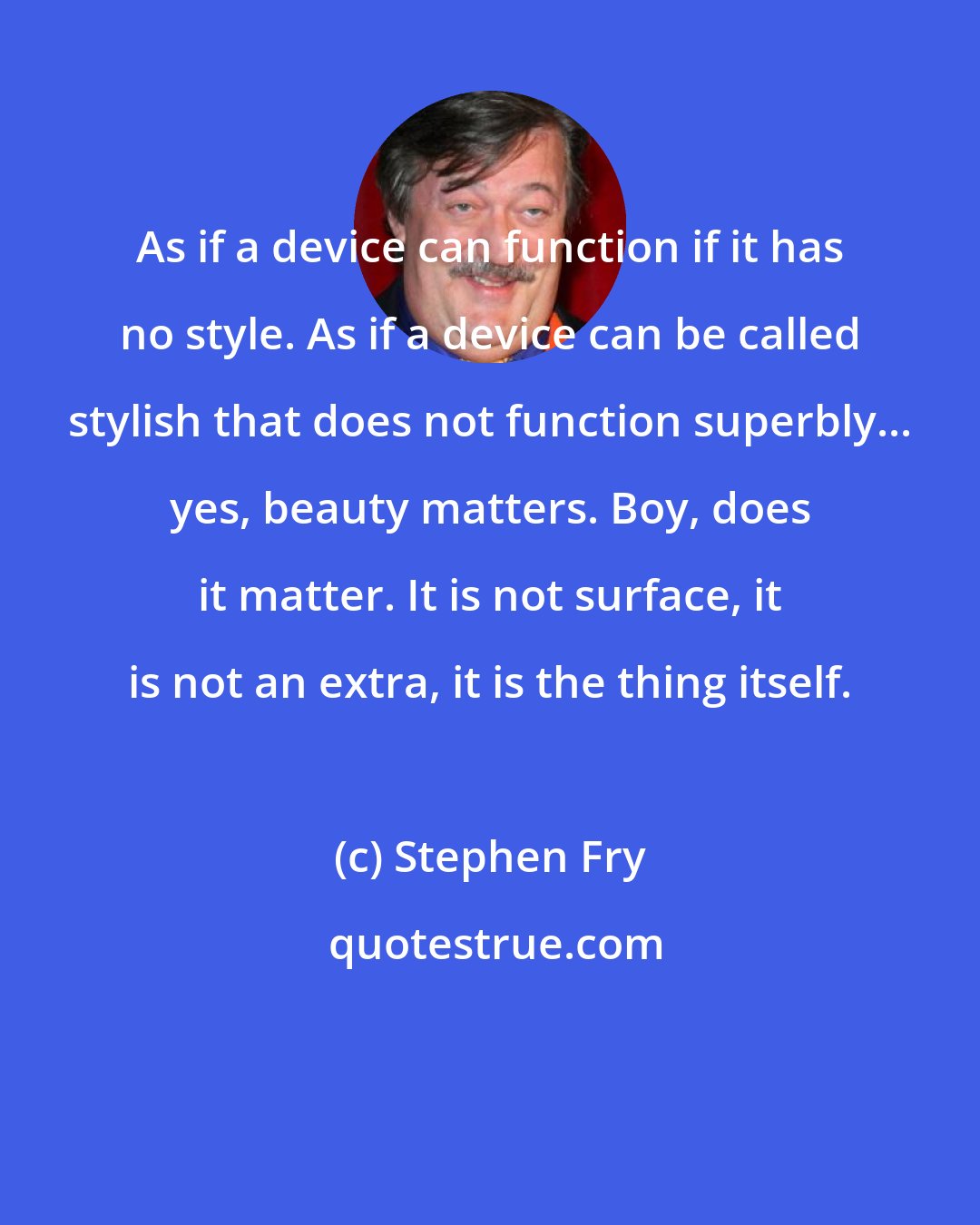 Stephen Fry: As if a device can function if it has no style. As if a device can be called stylish that does not function superbly... yes, beauty matters. Boy, does it matter. It is not surface, it is not an extra, it is the thing itself.