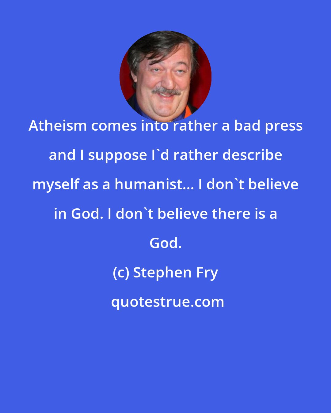 Stephen Fry: Atheism comes into rather a bad press and I suppose I'd rather describe myself as a humanist... I don't believe in God. I don't believe there is a God.