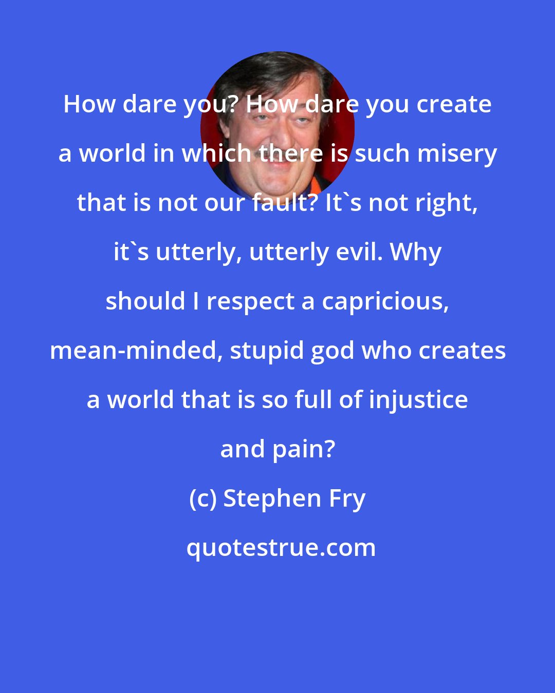 Stephen Fry: How dare you? How dare you create a world in which there is such misery that is not our fault? It's not right, it's utterly, utterly evil. Why should I respect a capricious, mean-minded, stupid god who creates a world that is so full of injustice and pain?