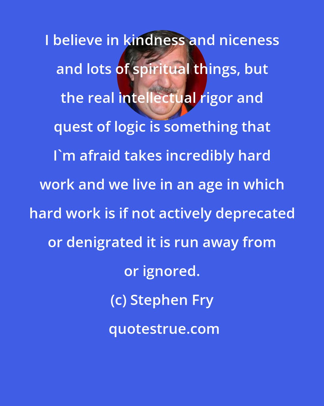Stephen Fry: I believe in kindness and niceness and lots of spiritual things, but the real intellectual rigor and quest of logic is something that I'm afraid takes incredibly hard work and we live in an age in which hard work is if not actively deprecated or denigrated it is run away from or ignored.