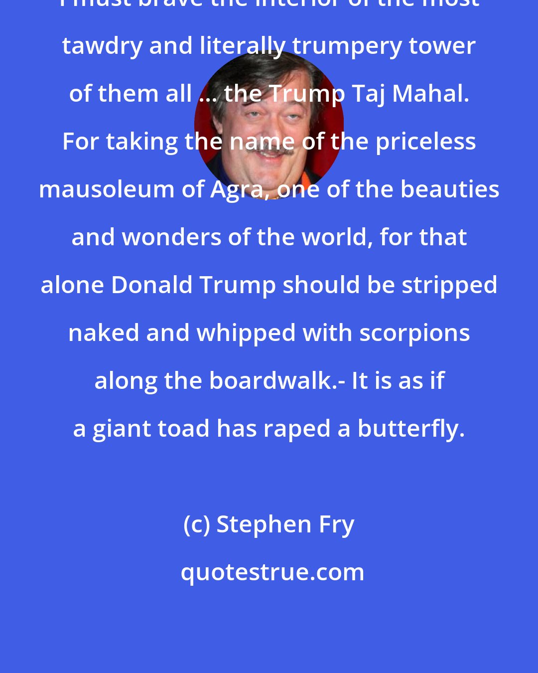 Stephen Fry: I must brave the interior of the most tawdry and literally trumpery tower of them all ... the Trump Taj Mahal. For taking the name of the priceless mausoleum of Agra, one of the beauties and wonders of the world, for that alone Donald Trump should be stripped naked and whipped with scorpions along the boardwalk.- It is as if a giant toad has raped a butterfly.