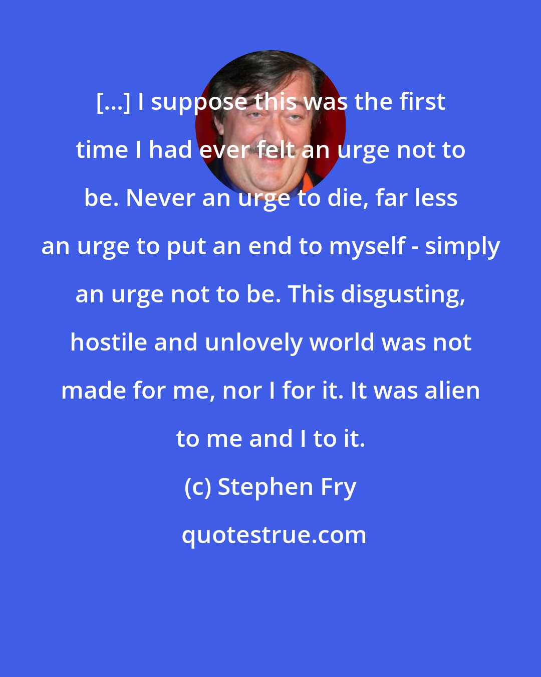 Stephen Fry: [...] I suppose this was the first time I had ever felt an urge not to be. Never an urge to die, far less an urge to put an end to myself - simply an urge not to be. This disgusting, hostile and unlovely world was not made for me, nor I for it. It was alien to me and I to it.