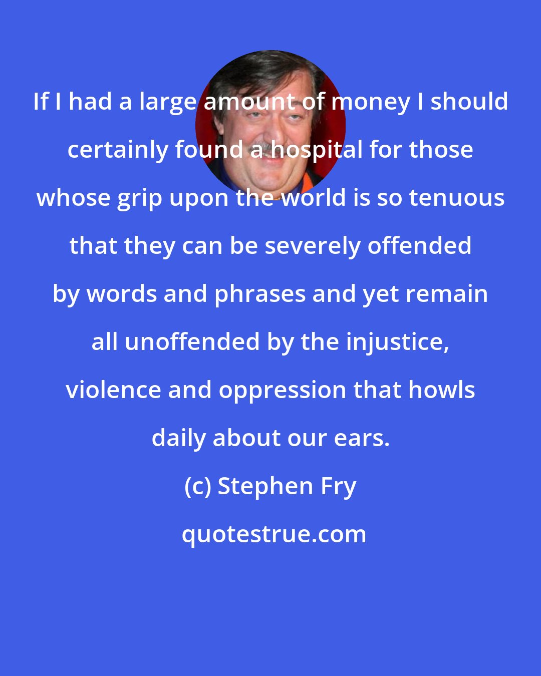 Stephen Fry: If I had a large amount of money I should certainly found a hospital for those whose grip upon the world is so tenuous that they can be severely offended by words and phrases and yet remain all unoffended by the injustice, violence and oppression that howls daily about our ears.