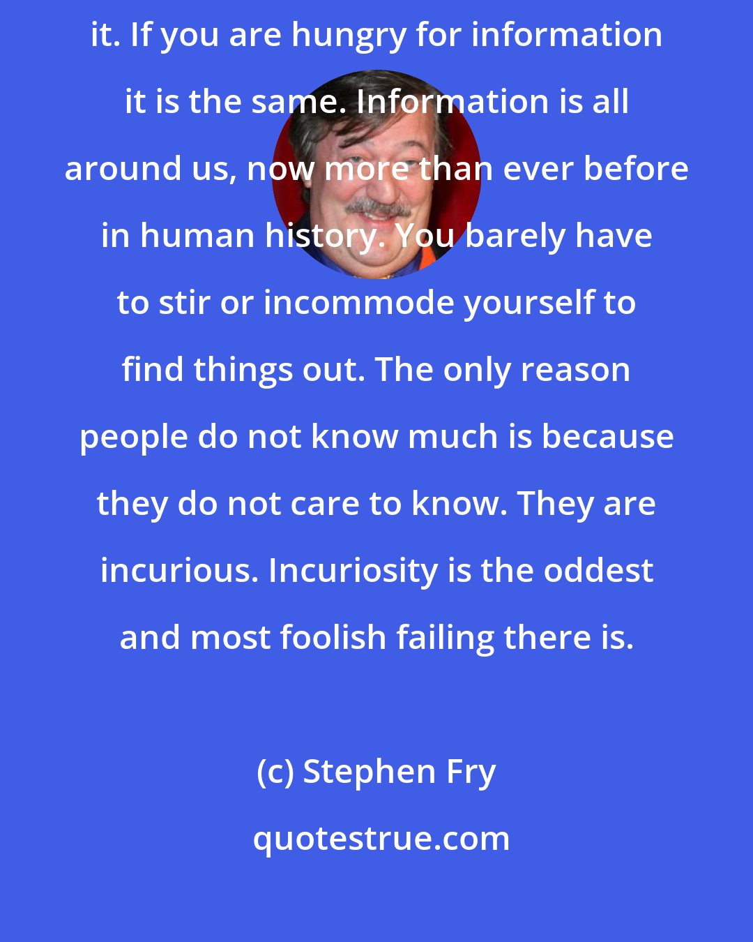 Stephen Fry: If you are hungry for food, you are prepared to hunt high and low for it. If you are hungry for information it is the same. Information is all around us, now more than ever before in human history. You barely have to stir or incommode yourself to find things out. The only reason people do not know much is because they do not care to know. They are incurious. Incuriosity is the oddest and most foolish failing there is.