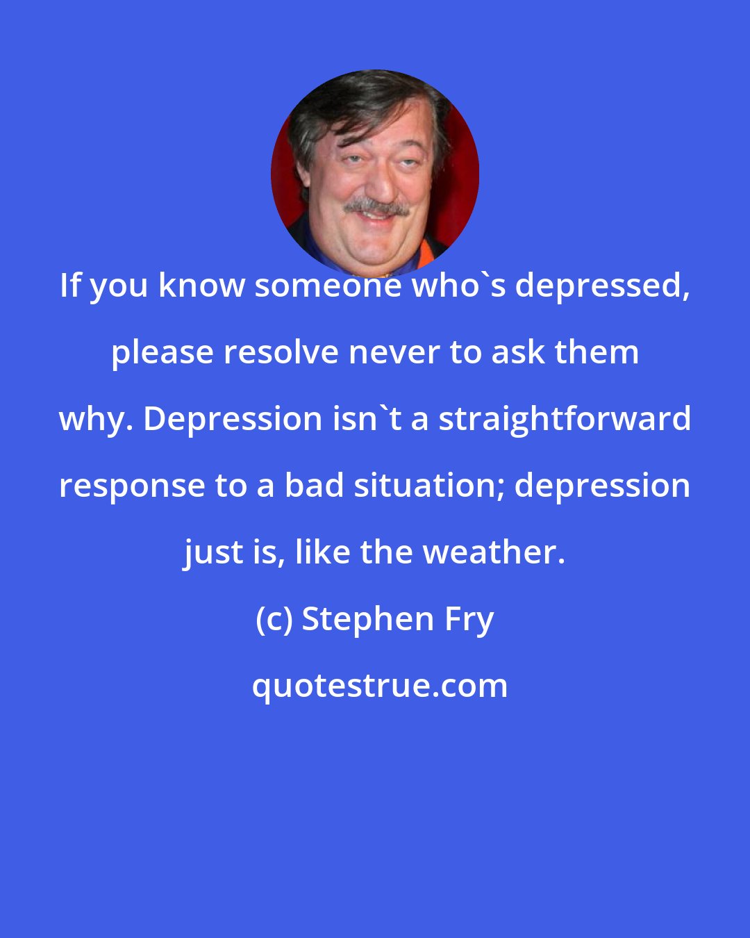 Stephen Fry: If you know someone who's depressed, please resolve never to ask them why. Depression isn't a straightforward response to a bad situation; depression just is, like the weather.