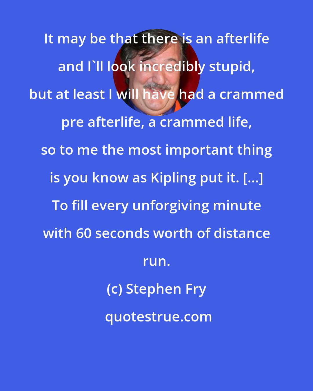 Stephen Fry: It may be that there is an afterlife and I'll look incredibly stupid, but at least I will have had a crammed pre afterlife, a crammed life, so to me the most important thing is you know as Kipling put it. [...] To fill every unforgiving minute with 60 seconds worth of distance run.