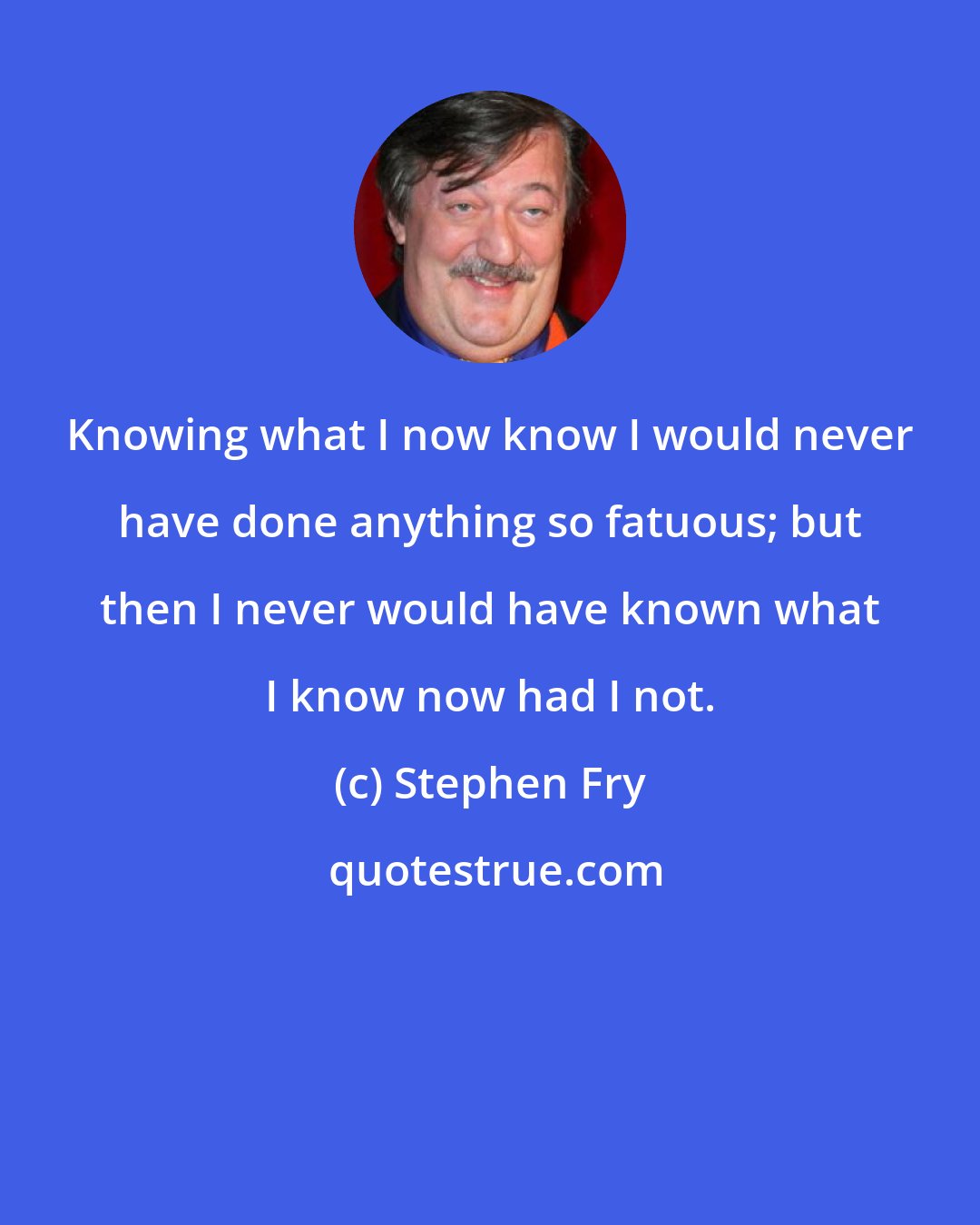 Stephen Fry: Knowing what I now know I would never have done anything so fatuous; but then I never would have known what I know now had I not.