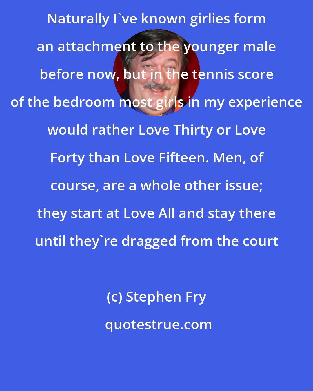 Stephen Fry: Naturally I've known girlies form an attachment to the younger male before now, but in the tennis score of the bedroom most girls in my experience would rather Love Thirty or Love Forty than Love Fifteen. Men, of course, are a whole other issue; they start at Love All and stay there until they're dragged from the court