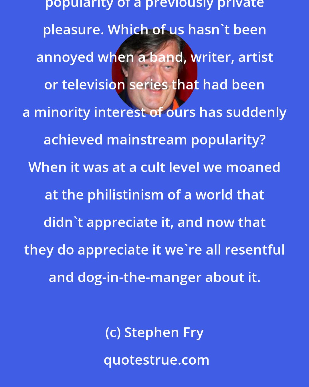 Stephen Fry: One of the most unattractive human traits, and so easy to fall into, is resentment at the sudden shared popularity of a previously private pleasure. Which of us hasn't been annoyed when a band, writer, artist or television series that had been a minority interest of ours has suddenly achieved mainstream popularity? When it was at a cult level we moaned at the philistinism of a world that didn't appreciate it, and now that they do appreciate it we're all resentful and dog-in-the-manger about it.