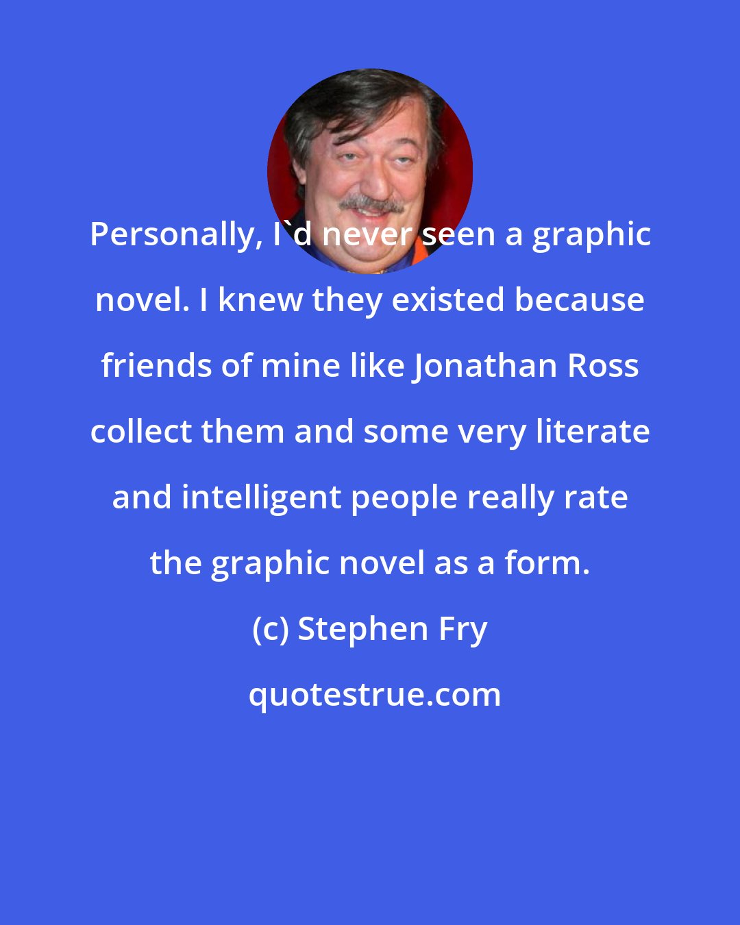 Stephen Fry: Personally, I'd never seen a graphic novel. I knew they existed because friends of mine like Jonathan Ross collect them and some very literate and intelligent people really rate the graphic novel as a form.