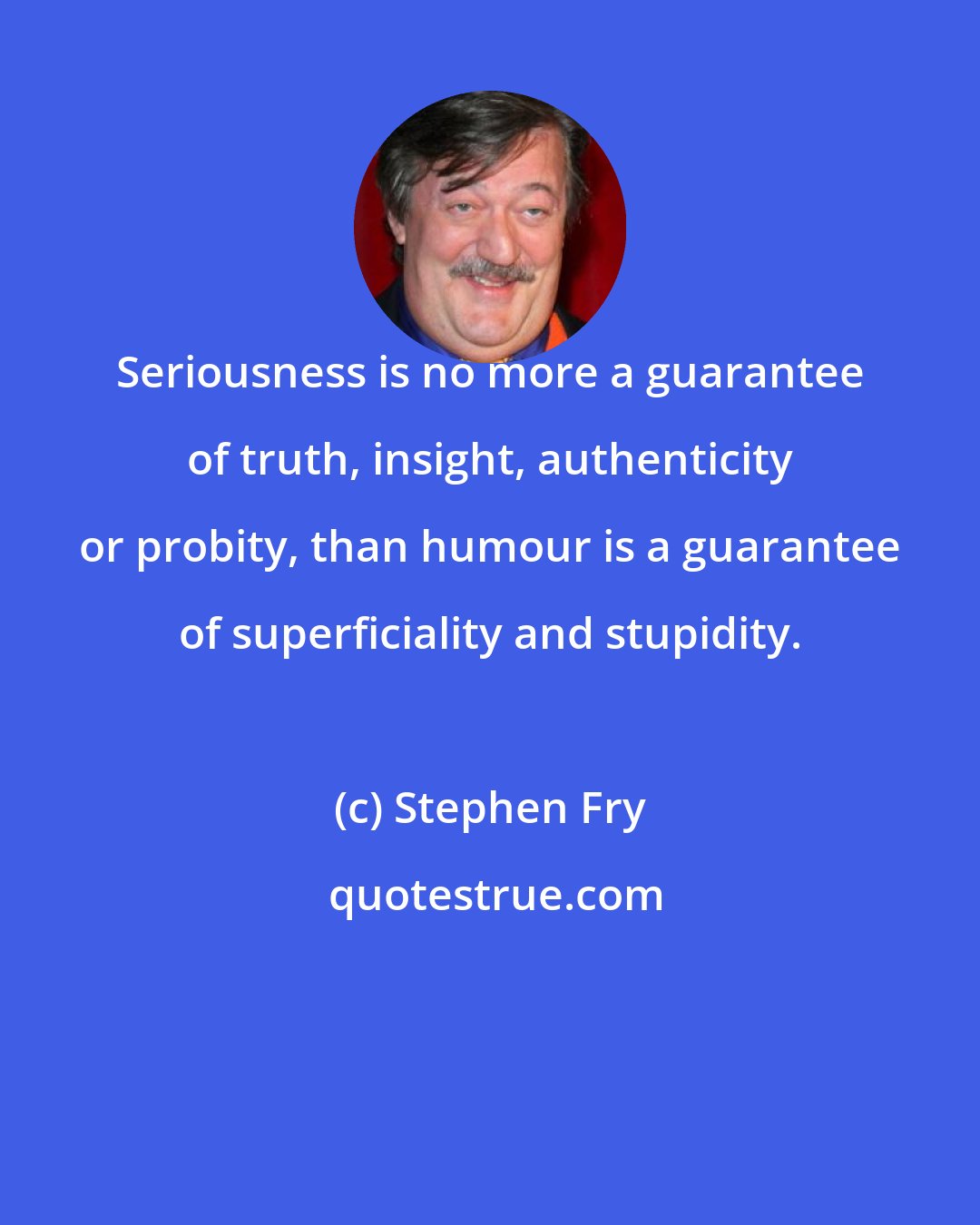 Stephen Fry: Seriousness is no more a guarantee of truth, insight, authenticity or probity, than humour is a guarantee of superficiality and stupidity.
